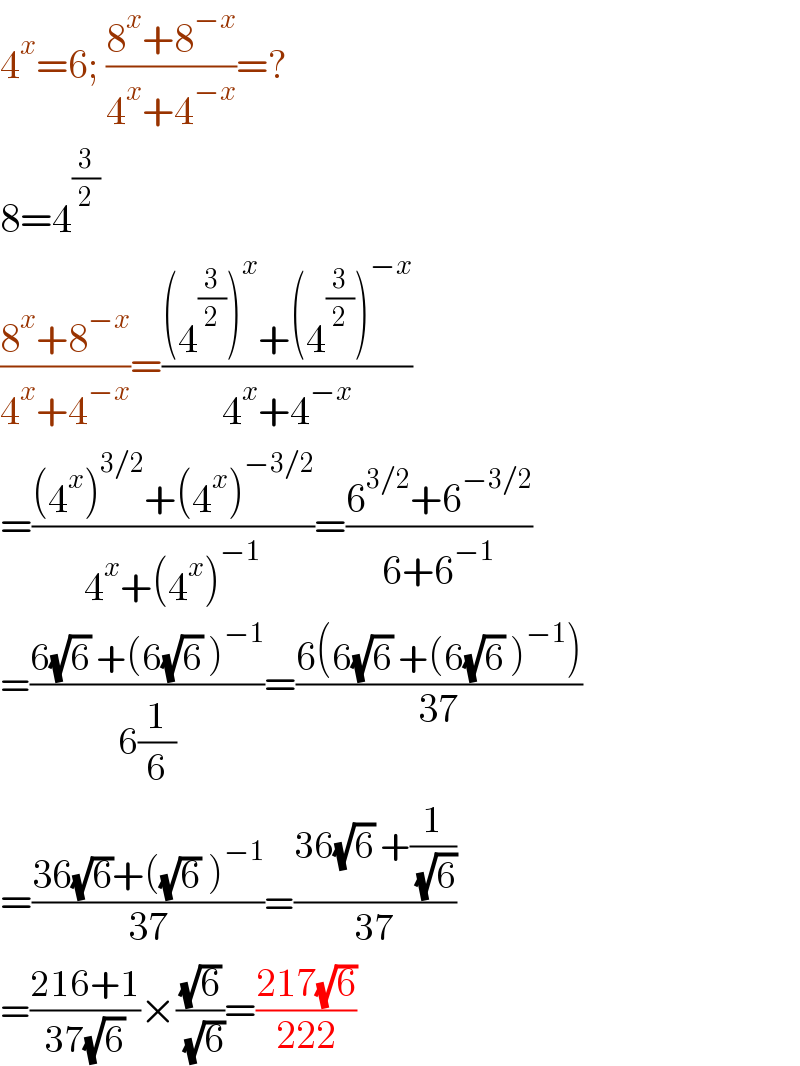 4^x =6; ((8^x +8^(−x) )/(4^x +4^(−x) ))=?  8=4^(3/2)   ((8^x +8^(−x) )/(4^x +4^(−x) ))=(((4^(3/2) )^x +(4^(3/2) )^(−x) )/(4^x +4^(−x) ))  =(((4^x )^(3/2) +(4^x )^(−3/2) )/(4^x +(4^x )^(−1) ))=((6^(3/2) +6^(−3/2) )/(6+6^(−1) ))  =((6(√6) +(6(√6) )^(−1) )/(6(1/6)))=((6(6(√6) +(6(√6) )^(−1) ))/(37))  =((36(√6)+((√6) )^(−1) )/(37))=((36(√6) +(1/( (√6))))/(37))  =((216+1)/(37(√6)))×((√6)/( (√6)))=((217(√6))/(222))  