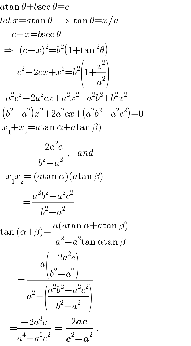 atan θ+bsec θ=c  let x=atan θ    ⇒  tan θ=x/a        c−x=bsec θ    ⇒   (c−x)^2 =b^2 (1+tan^2 θ)           c^2 −2cx+x^2 =b^2 (1+(x^2 /a^2 ))     a^2 c^2 −2a^2 cx+a^2 x^2 =a^2 b^2 +b^2 x^2    (b^2 −a^2 )x^2 +2a^2 cx+(a^2 b^2 −a^2 c^2 )=0   x_1 +x_2 =atan α+atan β)                = ((−2a^2 c)/( b^2 −a^2 ))  ,    and     x_1 x_2 = (atan α)(atan β)              = ((a^2 b^2 −a^2 c^2 )/(b^2 −a^2 ))    tan (α+β)= ((a(atan α+atan β))/(a^2 −a^2 tan αtan β))           = ((a(((−2a^2 c)/(b^2 −a^2 ))))/(a^2 −(((a^2 b^2 −a^2 c^2 )/(b^2 −a^2 )))))       =((−2a^3 c)/(a^4 −a^2 c^2 ))  =  ((2ac)/(c^2 −a^2 ))  .  