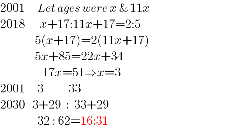 2001     Let ages were x & 11x  2018      x+17:11x+17=2:5                5(x+17)=2(11x+17)                5x+85=22x+34                   17x=51⇒x=3  2001     3          33  2030   3+29  :  33+29                 32 : 62=16:31  