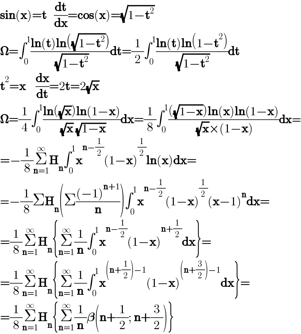 sin(x)=t   (dt/dx)=cos(x)=(√(1−t^2 ))  𝛀=∫_0 ^1 ((ln(t)ln((√(1−t^2 ))))/( (√(1−t^2 ))))dt=(1/2)∫_0 ^1 ((ln(t)ln(1−t^2 ))/( (√(1−t^2 ))))dt  t^2 =x    (dx/dt)=2t=2(√x)     𝛀=(1/4)∫_0 ^1 ((ln((√x))ln(1−x))/( (√x) (√(1−x))))dx=(1/8)∫_0 ^1 ((((√(1−x)))ln(x)ln(1−x))/( (√x)×(1−x)))dx=  =−(1/8)Σ_(n=1) ^∞ H_n ∫_0 ^1 x^(n−(1/2)) (1−x)^(1/2) ln(x)dx=  =−(1/8)ΣH_n (Σ(((−1)^(n+1) )/n))∫_0 ^1 x^(n−(1/2)) (1−x)^(1/2) (x−1)^n dx=  =(1/8)Σ_(n=1) ^∞ H_n {Σ_(n=1) ^∞ (1/n)∫_0 ^1 x^(n−(1/2)) (1−x)^(n+(1/2)) dx}=  =(1/8)Σ_(n=1) ^∞ H_n {Σ_(n=1) ^∞ (1/n)∫_0 ^1 x^((n+(1/2))−1) (1−x)^((n+(3/2))−1) dx}=  =(1/8)Σ_(n=1) ^∞ H_n {Σ_(n=1) ^∞ (1/n)𝛃(n+(1/2); n+(3/2))}  