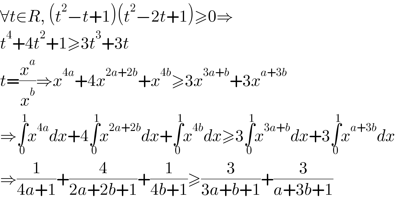∀t∈R, (t^2 −t+1)(t^2 −2t+1)≥0⇒  t^4 +4t^2 +1≥3t^3 +3t  t=(x^a /x^b )⇒x^(4a) +4x^(2a+2b) +x^(4b) ≥3x^(3a+b) +3x^(a+3b)   ⇒∫_0 ^1 x^(4a) dx+4∫_0 ^1 x^(2a+2b) dx+∫_0 ^1 x^(4b) dx≥3∫_0 ^1 x^(3a+b) dx+3∫_0 ^1 x^(a+3b) dx  ⇒(1/(4a+1))+(4/(2a+2b+1))+(1/(4b+1))≥(3/(3a+b+1))+(3/(a+3b+1))    