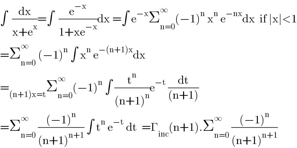 ∫  (dx/(x+e^x ))=∫  (e^(−x) /(1+xe^(−x) ))dx =∫ e^(−x) Σ_(n=0) ^∞ (−1)^n  x^n  e^(−nx) dx  if ∣x∣<1  =Σ_(n=0) ^∞  (−1)^n  ∫ x^n  e^(−(n+1)x) dx  =_((n+1)x=t) Σ_(n=0) ^∞ (−1)^n  ∫ (t^n /((n+1)^n ))e^(−t)  (dt/((n+1)))  =Σ_(n=0) ^(∞ )  (((−1)^n )/((n+1)^(n+1) )) ∫ t^n  e^(−t)  dt  =Γ_(inc) (n+1).Σ_(n=0) ^∞  (((−1)^n )/((n+1)^(n+1) ))  