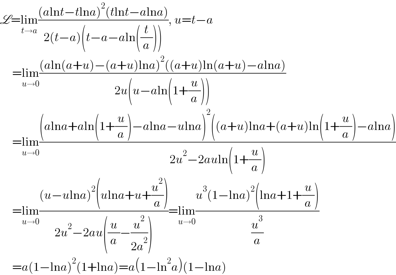 L=lim_(t→a) (((alnt−tlna)^2 (tlnt−alna))/(2(t−a)(t−a−aln((t/a))))), u=t−a       =lim_(u→0) (((aln(a+u)−(a+u)lna)^2 ((a+u)ln(a+u)−alna))/(2u(u−aln(1+(u/a)))))       =lim_(u→0) (((alna+aln(1+(u/a))−alna−ulna)^2 ((a+u)lna+(a+u)ln(1+(u/a))−alna))/(2u^2 −2auln(1+(u/a))))       =lim_(u→0) (((u−ulna)^2 (ulna+u+(u^2 /a)))/(2u^2 −2au((u/a)−(u^2 /(2a^2 )))))=lim_(u→0) ((u^3 (1−lna)^2 (lna+1+(u/a)))/(u^3 /a))       =a(1−lna)^2 (1+lna)=a(1−ln^2 a)(1−lna)  