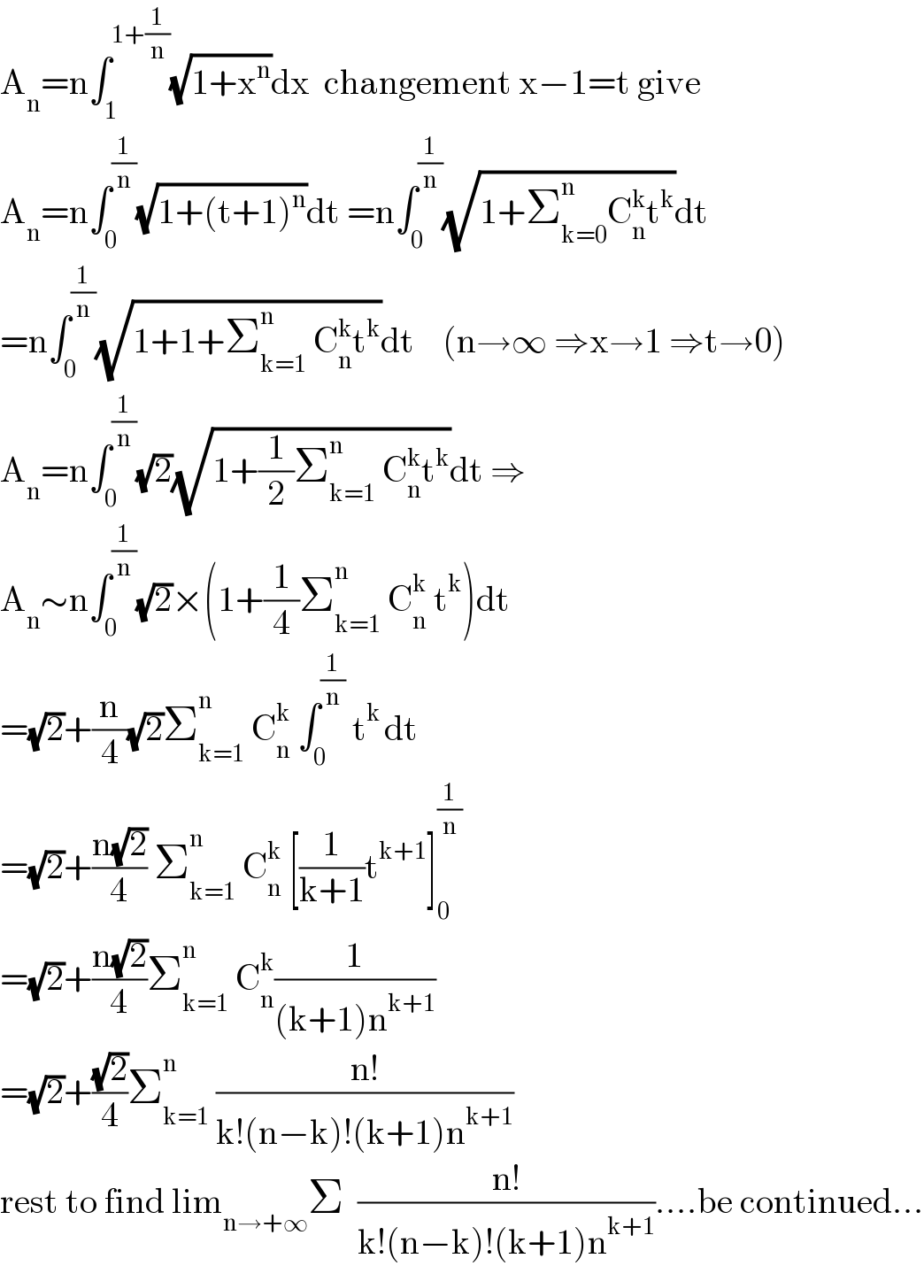 A_n =n∫_1 ^(1+(1/n)) (√(1+x^n ))dx  changement x−1=t give  A_n =n∫_0 ^(1/n) (√(1+(t+1)^n ))dt =n∫_0 ^(1/n) (√(1+Σ_(k=0) ^n C_n ^k t^k ))dt  =n∫_0 ^(1/n) (√(1+1+Σ_(k=1) ^n  C_n ^k t^k ))dt    (n→∞ ⇒x→1 ⇒t→0)  A_n =n∫_0 ^(1/n) (√2)(√(1+(1/2)Σ_(k=1) ^n  C_n ^k t^k ))dt ⇒  A_n ∼n∫_0 ^(1/n) (√2)×(1+(1/4)Σ_(k=1) ^n  C_n ^k  t^k )dt  =(√2)+(n/4)(√2)Σ_(k=1) ^n  C_n ^k  ∫_0 ^(1/n)  t^(k ) dt  =(√2)+((n(√2))/4) Σ_(k=1) ^n  C_n ^k  [(1/(k+1))t^(k+1) ]_0 ^(1/n)   =(√2)+((n(√2))/4)Σ_(k=1) ^n  C_n ^k (1/((k+1)n^(k+1) ))  =(√2)+((√2)/4)Σ_(k=1) ^n  ((n!)/(k!(n−k)!(k+1)n^(k+1) ))  rest to find lim_(n→+∞) Σ  ((n!)/(k!(n−k)!(k+1)n^(k+1) ))....be continued...  