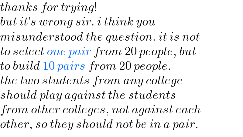 thanks for trying!  but it′s wrong sir. i think you   misunderstood the question. it is not  to select one pair from 20 people, but  to build 10 pairs from 20 people.  the two students from any college   should play against the students  from other colleges, not against each   other, so they should not be in a pair.  