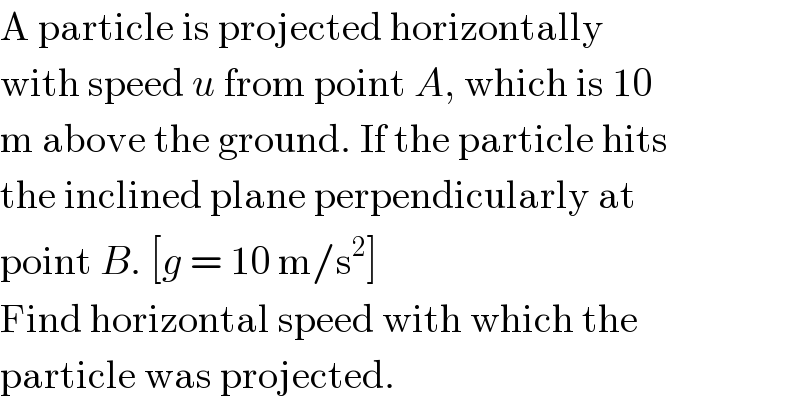 A particle is projected horizontally  with speed u from point A, which is 10  m above the ground. If the particle hits  the inclined plane perpendicularly at  point B. [g = 10 m/s^2 ]  Find horizontal speed with which the  particle was projected.  