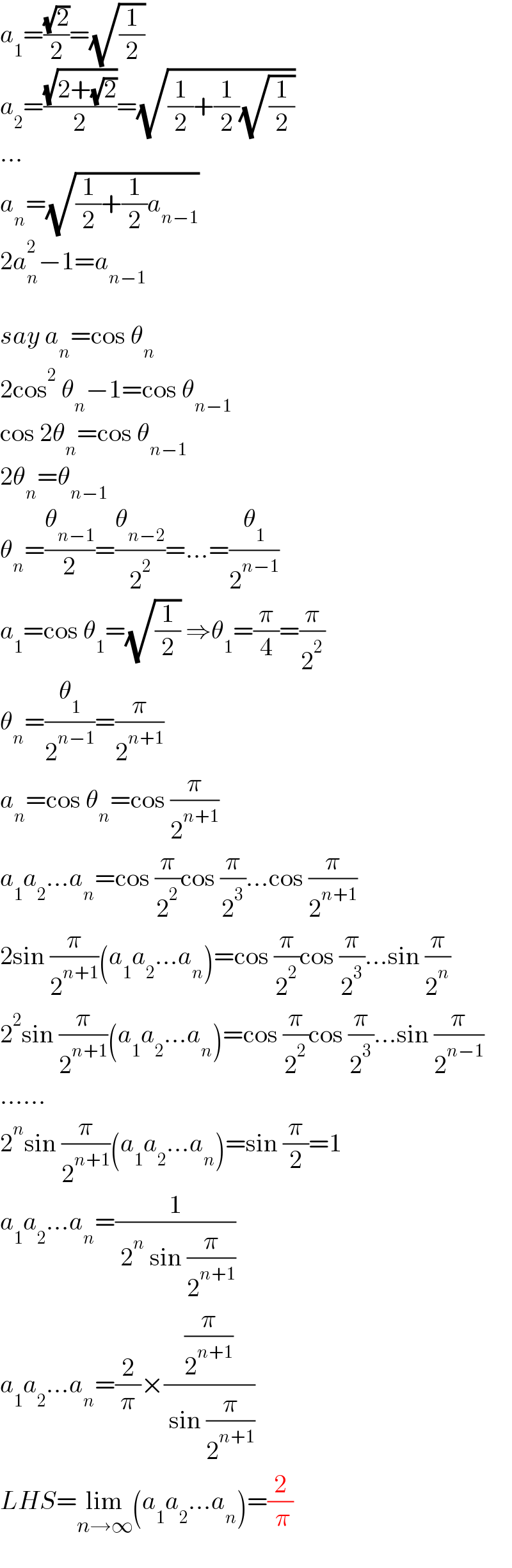 a_1 =((√2)/2)=(√(1/2))  a_2 =((√(2+(√2)))/2)=(√((1/2)+(1/2)(√(1/2))))  ...  a_n =(√((1/2)+(1/2)a_(n−1) ))  2a_n ^2 −1=a_(n−1)     say a_n =cos θ_n   2cos^2  θ_n −1=cos θ_(n−1)   cos 2θ_n =cos θ_(n−1)   2θ_n =θ_(n−1)   θ_n =(θ_(n−1) /2)=(θ_(n−2) /2^2 )=...=(θ_1 /2^(n−1) )  a_1 =cos θ_1 =(√(1/2)) ⇒θ_1 =(π/4)=(π/2^2 )  θ_n =(θ_1 /2^(n−1) )=(π/2^(n+1) )  a_n =cos θ_n =cos (π/2^(n+1) )  a_1 a_2 ...a_n =cos (π/2^2 )cos (π/2^3 )...cos (π/2^(n+1) )  2sin (π/2^(n+1) )(a_1 a_2 ...a_n )=cos (π/2^2 )cos (π/2^3 )...sin (π/2^n )  2^2 sin (π/2^(n+1) )(a_1 a_2 ...a_n )=cos (π/2^2 )cos (π/2^3 )...sin (π/2^(n−1) )  ......  2^n sin (π/2^(n+1) )(a_1 a_2 ...a_n )=sin (π/2)=1  a_1 a_2 ...a_n =(1/( 2^n  sin (π/2^(n+1) )))  a_1 a_2 ...a_n =(2/π)×((π/2^(n+1) )/( sin (π/2^(n+1) )))  LHS=lim_(n→∞) (a_1 a_2 ...a_n )=(2/( π))  