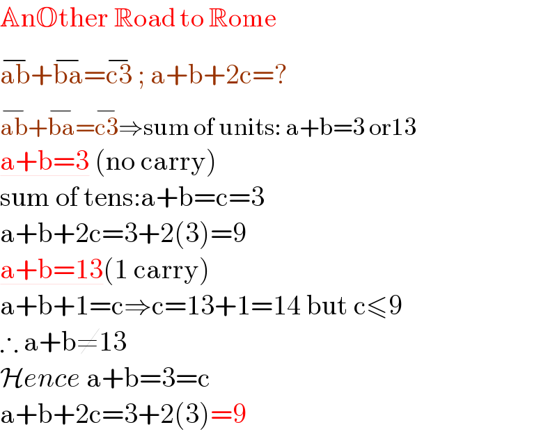 AnOther Road to Rome  ab^(−) +ba^(−) =c3^(−)  ; a+b+2c=?  ab^(−) +ba^(−) =c3^(−) ⇒sum of units: a+b=3 or13   a+b=3 (no carry)  sum of tens:a+b=c=3   a+b+2c=3+2(3)=9  a+b=13(1 carry)  a+b+1=c⇒c=13+1=14 but c≤9  ∴ a+b≠13  Hence a+b=3=c  a+b+2c=3+2(3)=9  