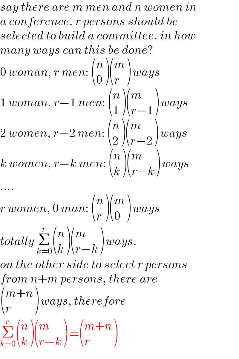 say there are m men and n women in  a conference. r persons should be   selected to build a committee. in how  many ways can this be done?  0 woman, r men:  ((n),(0) ) ((m),(r) ) ways  1 woman, r−1 men:  ((n),(1) ) ((m),((r−1)) ) ways  2 women, r−2 men:  ((n),(2) ) ((m),((r−2)) ) ways  k women, r−k men:  ((n),(k) ) ((m),((r−k)) ) ways  ....  r women, 0 man:  ((n),(r) ) ((m),(0) ) ways  totally Σ_(k=0) ^r  ((n),(k) ) ((m),((r−k)) ) ways.  on the other side to select r persons  from n+m persons, there are   (((m+n)),(r) ) ways, therefore  Σ_(k=0) ^r  ((n),(k) ) ((m),((r−k)) ) = (((m+n)),(r) )  