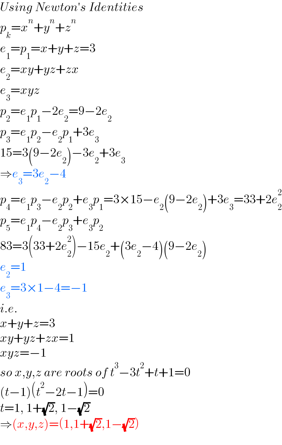 Using Newton′s Identities  p_k =x^n +y^n +z^n   e_1 =p_1 =x+y+z=3  e_2 =xy+yz+zx  e_3 =xyz  p_2 =e_1 p_1 −2e_2 =9−2e_2   p_3 =e_1 p_2 −e_2 p_1 +3e_3   15=3(9−2e_2 )−3e_2 +3e_3   ⇒e_3 =3e_2 −4  p_4 =e_1 p_3 −e_2 p_2 +e_3 p_1 =3×15−e_2 (9−2e_2 )+3e_3 =33+2e_2 ^2   p_5 =e_1 p_4 −e_2 p_3 +e_3 p_2   83=3(33+2e_2 ^2 )−15e_2 +(3e_2 −4)(9−2e_2 )  e_2 =1  e_3 =3×1−4=−1  i.e.  x+y+z=3  xy+yz+zx=1  xyz=−1  so x,y,z are roots of t^3 −3t^2 +t+1=0  (t−1)(t^2 −2t−1)=0  t=1, 1+(√2), 1−(√2)  ⇒(x,y,z)=(1,1+(√2),1−(√2))  