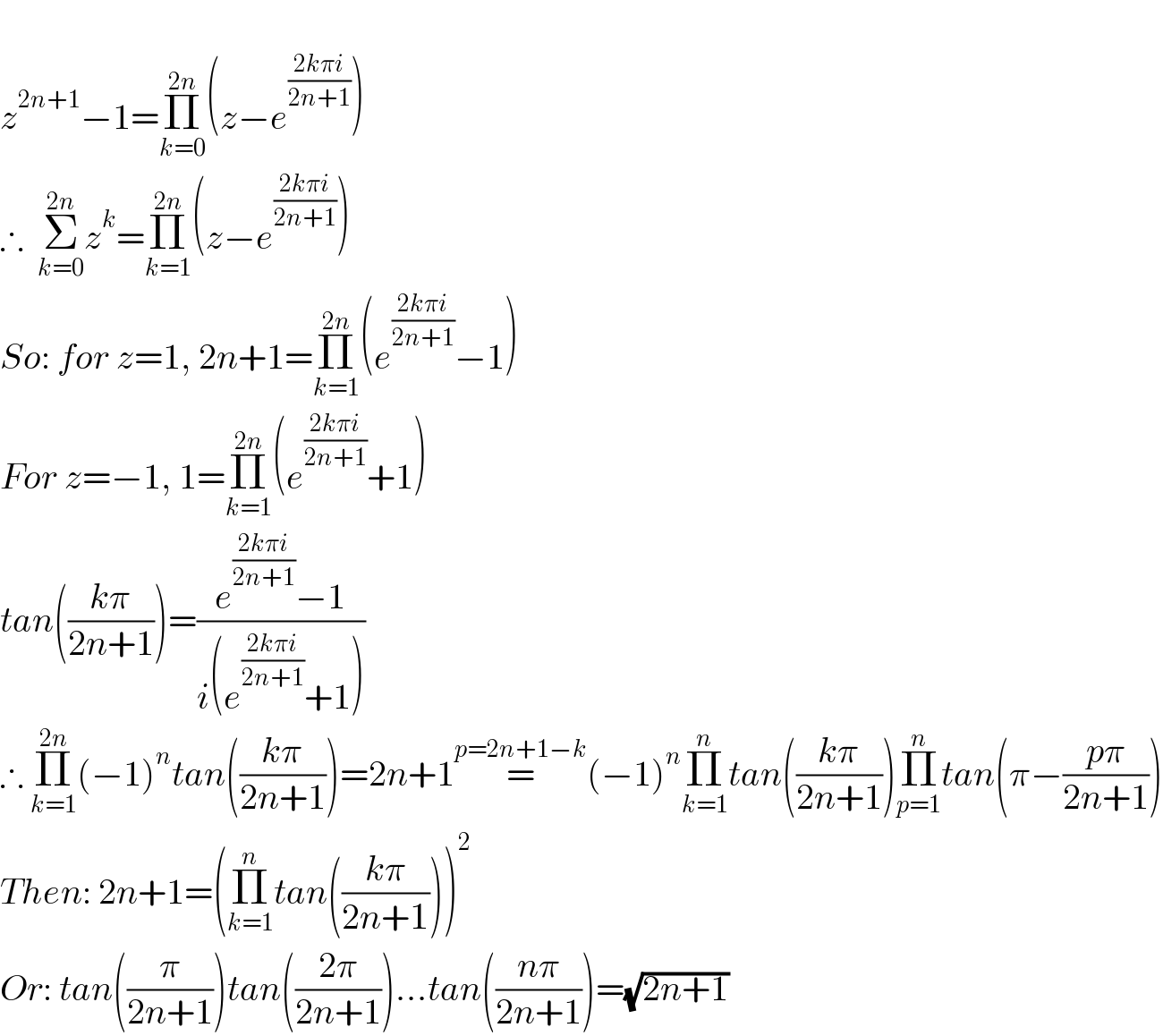   z^(2n+1) −1=Π_(k=0) ^(2n) (z−e^((2kπi)/(2n+1)) )  ∴  Σ_(k=0) ^(2n) z^k =Π_(k=1) ^(2n) (z−e^((2kπi)/(2n+1)) )  So: for z=1, 2n+1=Π_(k=1) ^(2n) (e^((2kπi)/(2n+1)) −1)  For z=−1, 1=Π_(k=1) ^(2n) (e^((2kπi)/(2n+1)) +1)  tan(((kπ)/(2n+1)))=((e^((2kπi)/(2n+1)) −1)/(i(e^((2kπi)/(2n+1)) +1)))  ∴ Π_(k=1) ^(2n) (−1)^n tan(((kπ)/(2n+1)))=2n+1=^(p=2n+1−k) (−1)^n Π_(k=1) ^n tan(((kπ)/(2n+1)))Π_(p=1) ^n tan(π−((pπ)/(2n+1)))  Then: 2n+1=(Π_(k=1) ^n tan(((kπ)/(2n+1))))^2   Or: tan((π/(2n+1)))tan(((2π)/(2n+1)))...tan(((nπ)/(2n+1)))=(√(2n+1))  