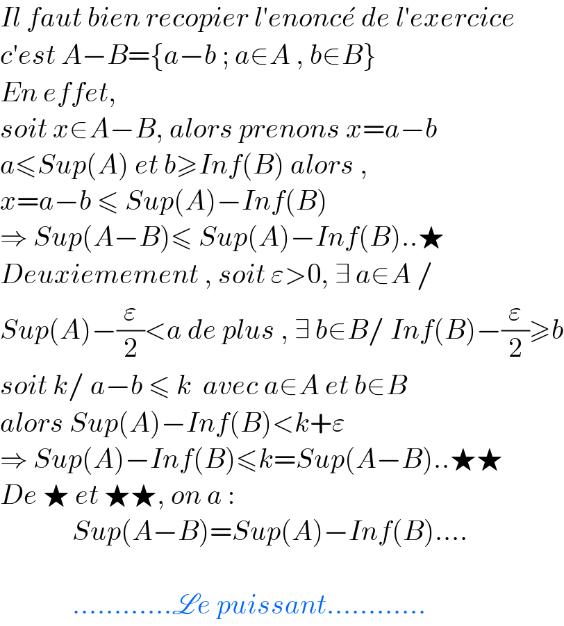 Il faut bien recopier l′enonce^�  de l′exercice  c′est A−B={a−b ; a∈A , b∈B}  En effet,  soit x∈A−B, alors prenons x=a−b  a≤Sup(A) et b≥Inf(B) alors ,  x=a−b ≤ Sup(A)−Inf(B)  ⇒ Sup(A−B)≤ Sup(A)−Inf(B)..★  Deuxiemement , soit ε>0, ∃ a∈A /  Sup(A)−(ε/2)<a de plus , ∃ b∈B/ Inf(B)−(ε/2)≥b  soit k/ a−b ≤ k  avec a∈A et b∈B  alors Sup(A)−Inf(B)<k+ε  ⇒ Sup(A)−Inf(B)≤k=Sup(A−B)..★★  De ★ et ★★, on a :               Sup(A−B)=Sup(A)−Inf(B)....                 ............Le puissant............  