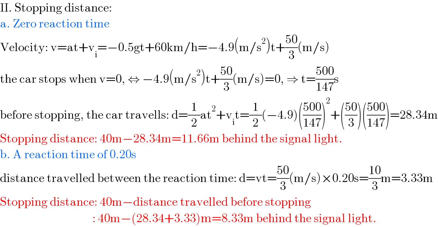 II. Stopping distance:  a. Zero reaction time  Velocity: v=at+v_i =−0.5gt+60km/h=−4.9(m/s^2 )t+((50)/3)(m/s)  the car stops when v=0, ⇔ −4.9(m/s^2 )t+((50)/3)(m/s)=0, ⇒ t=((500)/(147))s  before stopping, the car travells: d=(1/2)at^2 +v_i t=(1/2)(−4.9)(((500)/(147)))^2 +(((50)/3))(((500)/(147)))=28.34m  Stopping distance: 40m−28.34m=11.66m behind the signal light.  b. A reaction time of 0.20s  distance travelled between the reaction time: d=vt=((50)/3)(m/s)×0.20s=((10)/3)m=3.33m  Stopping distance: 40m−distance travelled before stopping                                        : 40m−(28.34+3.33)m=8.33m behind the signal light.  