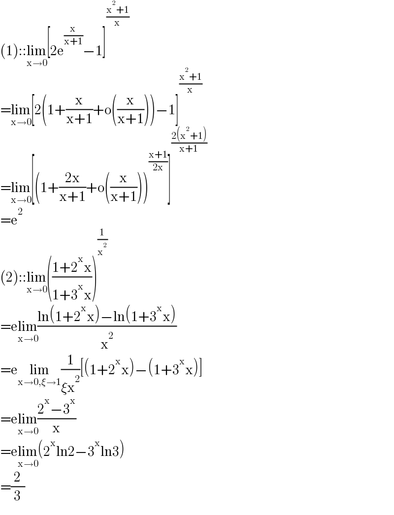 (1)::lim_(x→0) [2e^(x/(x+1)) −1]^((x^2 +1)/x)   =lim_(x→0) [2(1+(x/(x+1))+o((x/(x+1))))−1]^((x^2 +1)/x)   =lim_(x→0) [(1+((2x)/(x+1))+o((x/(x+1))))^((x+1)/(2x)) ]^((2(x^2 +1))/(x+1))   =e^2   (2)::lim_(x→0) (((1+2^x x)/(1+3^x x)))^(1/x^2 )   =elim_(x→0) ((ln(1+2^x x)−ln(1+3^x x))/x^2 )  =elim_(x→0,ξ→1) (1/(ξx^2 ))[(1+2^x x)−(1+3^x x)]  =elim_(x→0) ((2^x −3^x )/x)  =elim_(x→0) (2^x ln2−3^x ln3)  =(2/3)  