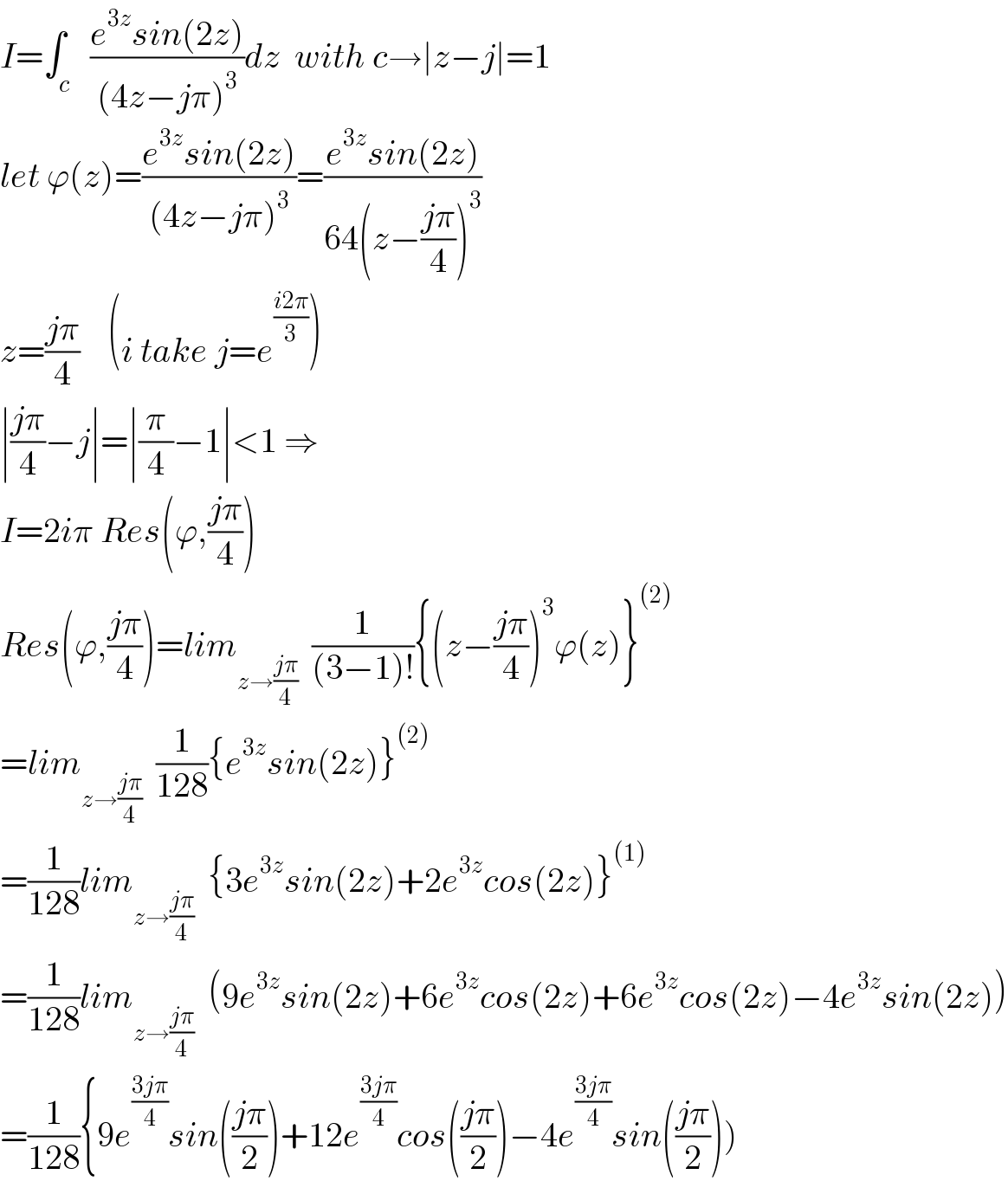 I=∫_c   ((e^(3z) sin(2z))/((4z−jπ)^3 ))dz  with c→∣z−j∣=1  let ϕ(z)=((e^(3z) sin(2z))/((4z−jπ)^3 ))=((e^(3z) sin(2z))/(64(z−((jπ)/4))^3 ))  z=((jπ)/4)    (i take j=e^((i2π)/3) )  ∣((jπ)/4)−j∣=∣(π/4)−1∣<1 ⇒  I=2iπ Res(ϕ,((jπ)/4))  Res(ϕ,((jπ)/4))=lim_(z→((jπ)/4))   (1/((3−1)!)){(z−((jπ)/4))^3 ϕ(z)}^((2))   =lim_(z→((jπ)/4))   (1/(128)){e^(3z) sin(2z)}^((2))   =(1/(128))lim_(z→((jπ)/4))   {3e^(3z) sin(2z)+2e^(3z) cos(2z)}^((1))   =(1/(128))lim_(z→((jπ)/4))   (9e^(3z) sin(2z)+6e^(3z) cos(2z)+6e^(3z) cos(2z)−4e^(3z) sin(2z))  =(1/(128)){9e^((3jπ)/4) sin(((jπ)/2))+12e^((3jπ)/4) cos(((jπ)/2))−4e^((3jπ)/4) sin(((jπ)/2)))  