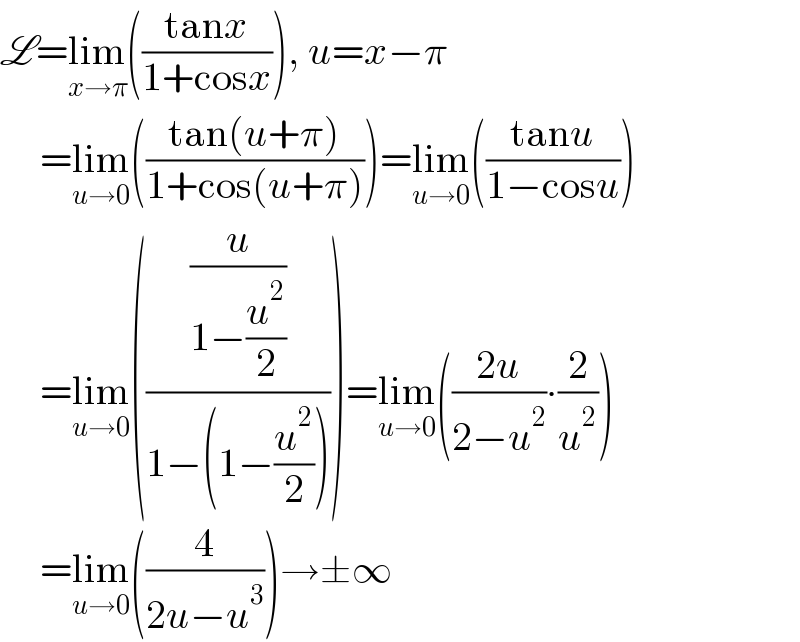 L=lim_(x→π) (((tanx)/(1+cosx))), u=x−π       =lim_(u→0) (((tan(u+π))/(1+cos(u+π))))=lim_(u→0) (((tanu)/(1−cosu)))       =lim_(u→0) (((u/(1−(u^2 /2)))/(1−(1−(u^2 /2)))))=lim_(u→0) (((2u)/(2−u^2 ))∙(2/u^2 ))       =lim_(u→0) ((4/(2u−u^3 )))→±∞  