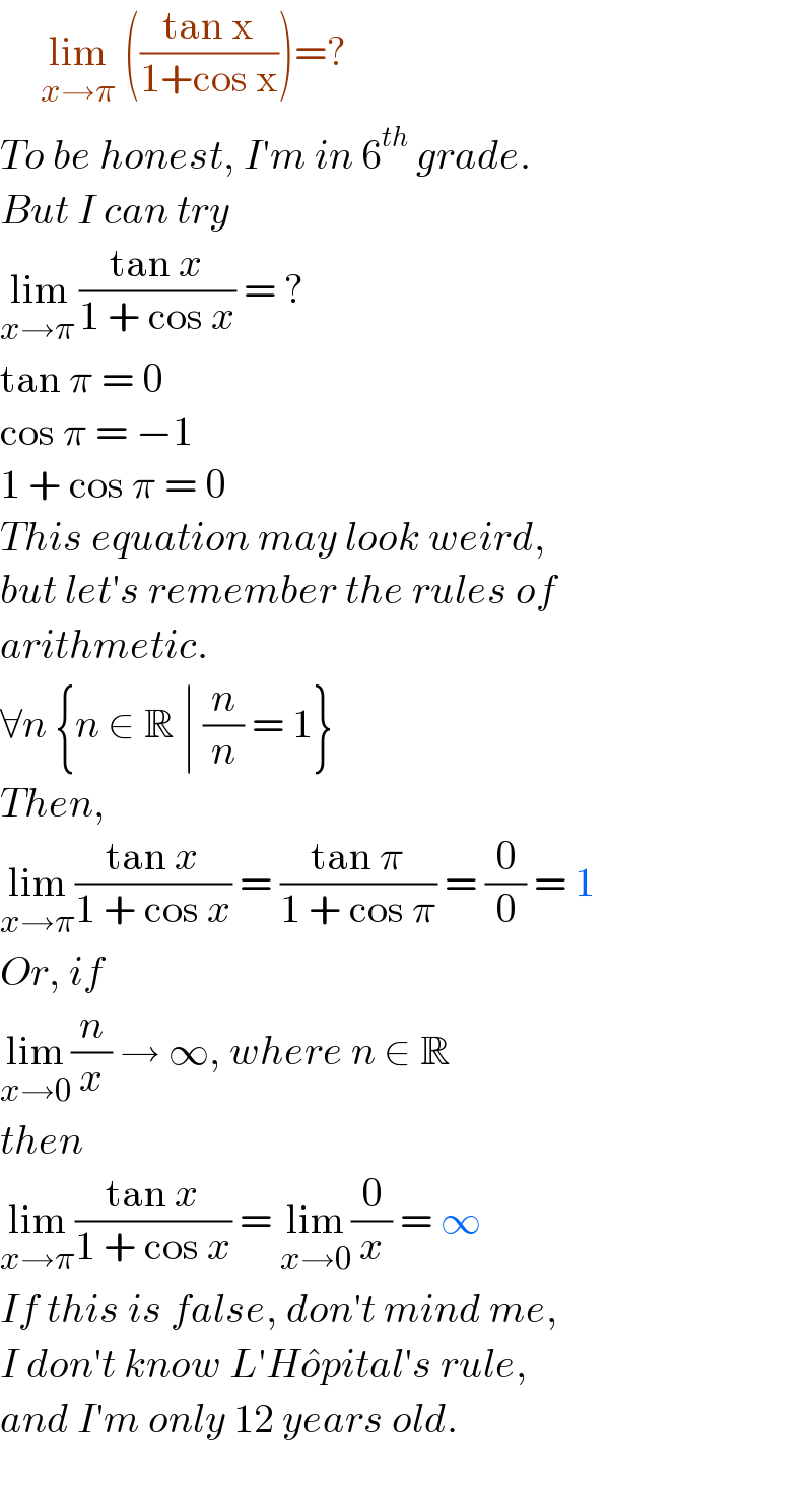      lim_(x→π)  (((tan x)/(1+cos x)))=?  To be honest, I′m in 6^(th)  grade.  But I can try  lim_(x→π ) ((tan x)/(1 + cos x)) = ?  tan π = 0  cos π = −1  1 + cos π = 0  This equation may look weird,  but let′s remember the rules of  arithmetic.  ∀n {n ∈ R ∣ (n/n) = 1}  Then,  lim_(x→π) ((tan x)/(1 + cos x)) = ((tan π)/(1 + cos π)) = (0/0) = 1  Or, if  lim_(x→0) (n/x) → ∞, where n ∈ R  then  lim_(x→π) ((tan x)/(1 + cos x)) = lim_(x→0) (0/x) = ∞  If this is false, don′t mind me,  I don′t know L′Ho^� pital′s rule,  and I′m only 12 years old.    