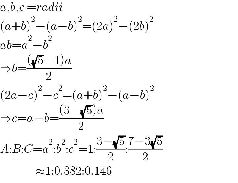 a,b,c =radii  (a+b)^2 −(a−b)^2 =(2a)^2 −(2b)^2   ab=a^2 −b^2   ⇒b=((((√5)−1)a)/2)  (2a−c)^2 −c^2 =(a+b)^2 −(a−b)^2   ⇒c=a−b=(((3−(√5))a)/2)  A:B:C=a^2 :b^2 :c^2 =1:((3−(√5))/2):((7−3(√5))/2)                 ≈1:0.382:0.146  
