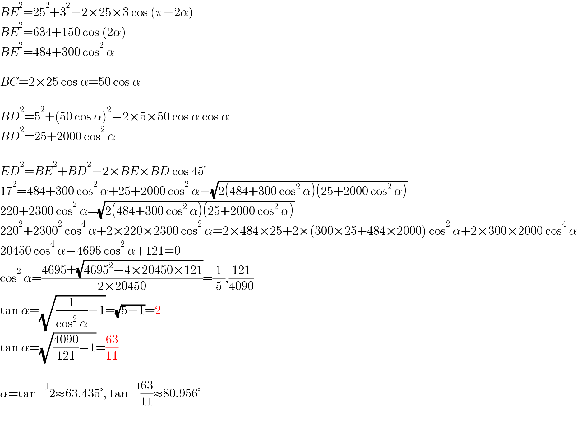BE^2 =25^2 +3^2 −2×25×3 cos (π−2α)  BE^2 =634+150 cos (2α)  BE^2 =484+300 cos^2  α    BC=2×25 cos α=50 cos α    BD^2 =5^2 +(50 cos α)^2 −2×5×50 cos α cos α   BD^2 =25+2000 cos^2  α    ED^2 =BE^2 +BD^2 −2×BE×BD cos 45°  17^2 =484+300 cos^2  α+25+2000 cos^2  α−(√(2(484+300 cos^2  α)(25+2000 cos^2  α)))  220+2300 cos^2  α=(√(2(484+300 cos^2  α)(25+2000 cos^2  α)))  220^2 +2300^2  cos^4  α+2×220×2300 cos^2  α=2×484×25+2×(300×25+484×2000) cos^2  α+2×300×2000 cos^4  α  20450 cos^4  α−4695 cos^2  α+121=0  cos^2  α=((4695±(√(4695^2 −4×20450×121)))/(2×20450))=(1/5),((121)/(4090))  tan α=(√((1/(cos^2  α))−1))=(√(5−1))=2   tan α=(√(((4090)/(121))−1))=((63)/(11))     α=tan^(−1) 2≈63.435°, tan^(−1) ((63)/(11))≈80.956°  