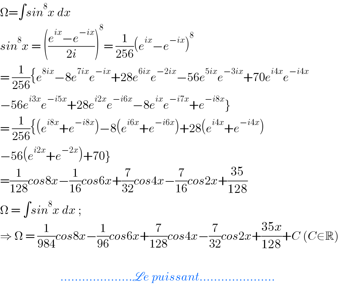 Ω=∫sin^8 x dx    sin^8 x = (((e^(ix) −e^(−ix) )/(2i)))^8 = (1/(256))(e^(ix) −e^(−ix) )^8   = (1/(256)){e^(8ix) −8e^(7ix) e^(−ix) +28e^(6ix) e^(−2ix) −56e^(5ix) e^(−3ix) +70e^(i4x) e^(−i4x)   −56e^(i3x) e^(−i5x) +28e^(i2x) e^(−i6x) −8e^(ix) e^(−i7x) +e^(−i8x) }  = (1/(256)){(e^(i8x) +e^(−i8x) )−8(e^(i6x) +e^(−i6x) )+28(e^(i4x) +e^(−i4x) )  −56(e^(i2x) +e^(−2x) )+70}  =(1/(128))cos8x−(1/(16))cos6x+(7/(32))cos4x−(7/(16))cos2x+((35)/(128))  Ω = ∫sin^8 x dx ;  ⇒ Ω = (1/(984))cos8x−(1/(96))cos6x+(7/(128))cos4x−(7/(32))cos2x+((35x)/(128))+C (C∈R)                             ....................Le puissant.....................  