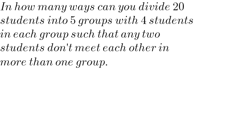 In how many ways can you divide 20  students into 5 groups with 4 students  in each group such that any two  students don′t meet each other in  more than one group.  
