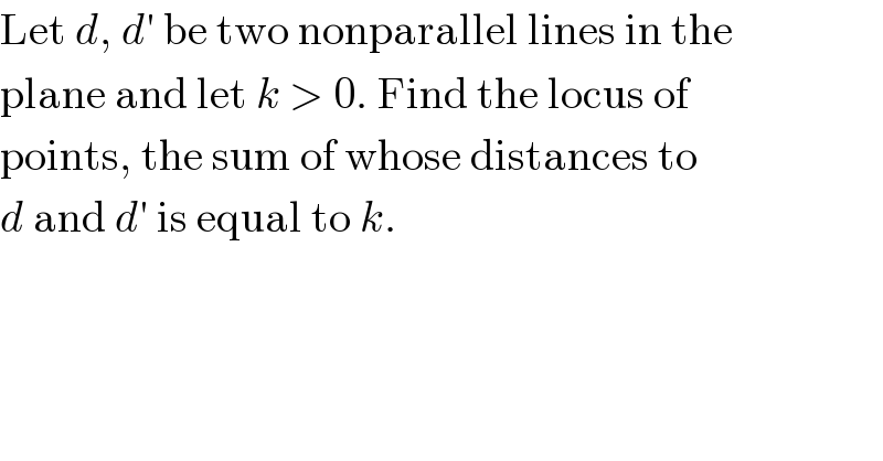 Let d, d′ be two nonparallel lines in the  plane and let k > 0. Find the locus of  points, the sum of whose distances to  d and d′ is equal to k.  