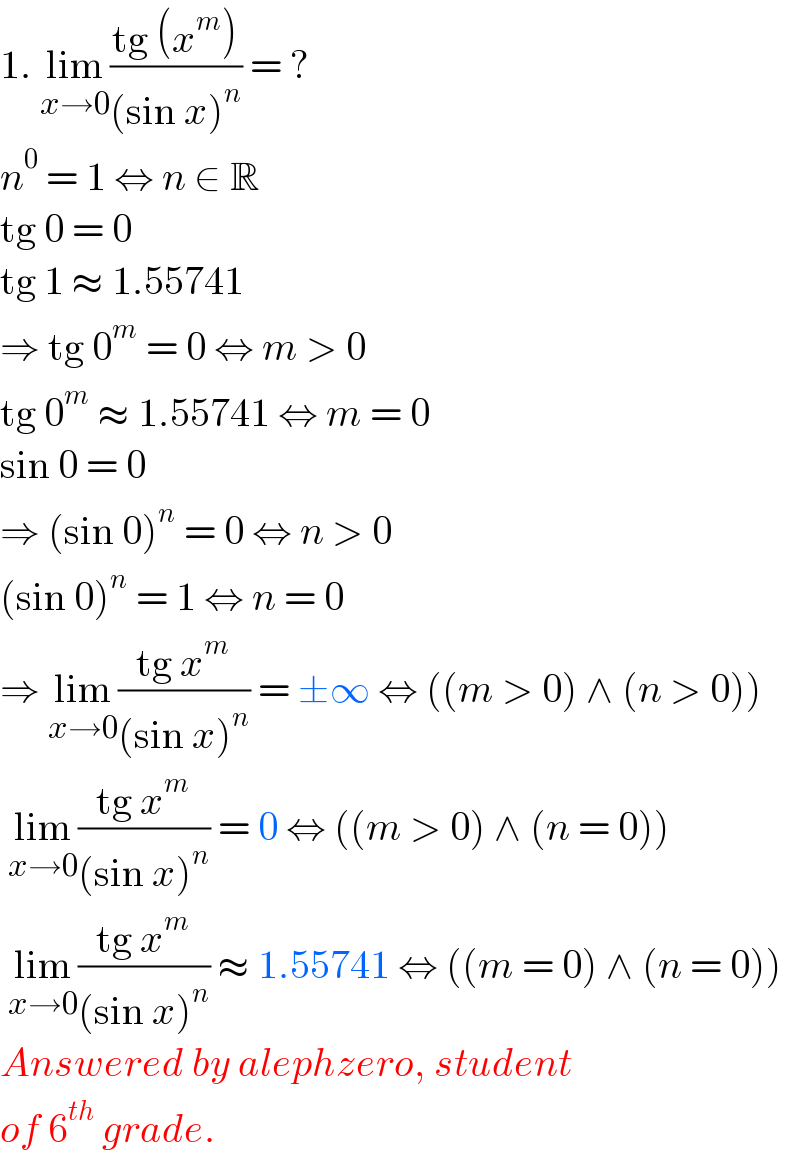 1. lim_(x→0) ((tg (x^m ))/((sin x)^n )) = ?  n^0  = 1 ⇔ n ∈ R  tg 0 = 0  tg 1 ≈ 1.55741  ⇒ tg 0^m  = 0 ⇔ m > 0  tg 0^m  ≈ 1.55741 ⇔ m = 0  sin 0 = 0  ⇒ (sin 0)^n  = 0 ⇔ n > 0  (sin 0)^n  = 1 ⇔ n = 0  ⇒ lim_(x→0) ((tg x^m )/((sin x)^n )) = ±∞ ⇔ ((m > 0) ∧ (n > 0))   lim_(x→0) ((tg x^m )/((sin x)^n )) = 0 ⇔ ((m > 0) ∧ (n = 0))   lim_(x→0) ((tg x^m )/((sin x)^n )) ≈ 1.55741 ⇔ ((m = 0) ∧ (n = 0))  Answered by alephzero, student  of 6^(th)  grade.  