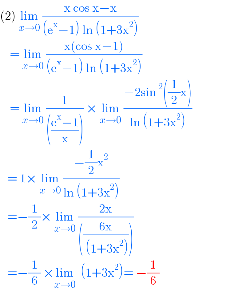 (2) lim_(x→0)  ((x cos x−x)/((e^x −1) ln (1+3x^2 )))      = lim_(x→0)  ((x(cos x−1))/((e^x −1) ln (1+3x^2 )))      = lim_(x→0)  (1/((((e^x −1)/x)))) × lim_(x→0)  ((−2sin^2 ((1/2)x))/(ln (1+3x^2 )))     = 1× lim_(x→0)  ((−(1/2)x^2 )/(ln (1+3x^2 )))     =−(1/2)× lim_(x→0)  ((2x)/((((6x)/( (1+3x^2 ))))))      =−(1/6) ×lim_(x→0)   (1+3x^2 )= −(1/6)  