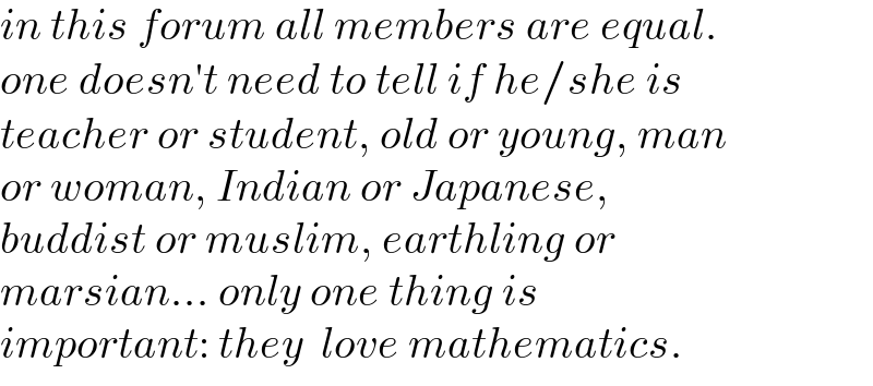 in this forum all members are equal.  one doesn′t need to tell if he/she is   teacher or student, old or young, man  or woman, Indian or Japanese,   buddist or muslim, earthling or   marsian... only one thing is   important: they  love mathematics.  