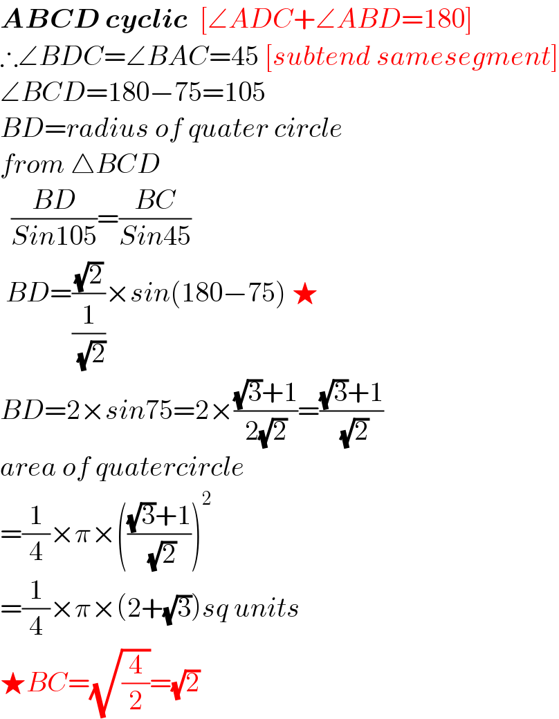 ABCD cyclic  [∠ADC+∠ABD=180]  ∴∠BDC=∠BAC=45 [subtend samesegment]  ∠BCD=180−75=105  BD=radius of quater circle  from △BCD    ((BD)/(Sin105))=((BC)/(Sin45))   BD=((√2)/(1/( (√2))))×sin(180−75) ★  BD=2×sin75=2×(((√3)+1)/(2(√2)))=(((√3)+1)/( (√2)))  area of quatercircle  =(1/4)×π×((((√3)+1)/( (√2))))^2   =(1/4)×π×(2+(√3))sq units  ★BC=(√(4/2))=(√2)  