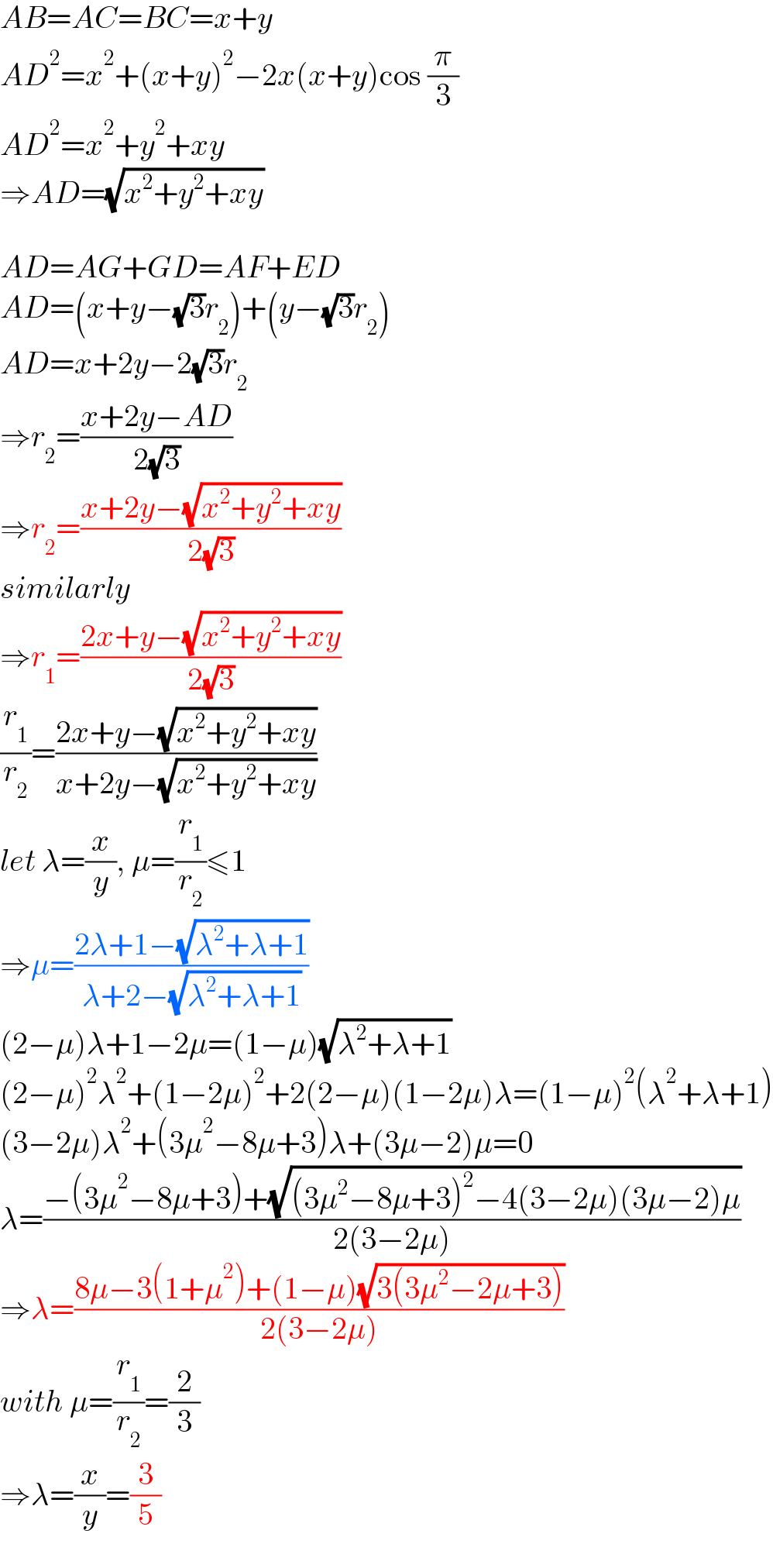 AB=AC=BC=x+y  AD^2 =x^2 +(x+y)^2 −2x(x+y)cos (π/3)  AD^2 =x^2 +y^2 +xy  ⇒AD=(√(x^2 +y^2 +xy))    AD=AG+GD=AF+ED  AD=(x+y−(√3)r_2 )+(y−(√3)r_2 )  AD=x+2y−2(√3)r_2   ⇒r_2 =((x+2y−AD)/(2(√3)))  ⇒r_2 =((x+2y−(√(x^2 +y^2 +xy)))/(2(√3)))  similarly  ⇒r_1 =((2x+y−(√(x^2 +y^2 +xy)))/(2(√3)))  (r_1 /r_2 )=((2x+y−(√(x^2 +y^2 +xy)))/(x+2y−(√(x^2 +y^2 +xy))))  let λ=(x/y), μ=(r_1 /r_2 )≤1  ⇒μ=((2λ+1−(√(λ^2 +λ+1)))/(λ+2−(√(λ^2 +λ+1))))  (2−μ)λ+1−2μ=(1−μ)(√(λ^2 +λ+1))  (2−μ)^2 λ^2 +(1−2μ)^2 +2(2−μ)(1−2μ)λ=(1−μ)^2 (λ^2 +λ+1)  (3−2μ)λ^2 +(3μ^2 −8μ+3)λ+(3μ−2)μ=0  λ=((−(3μ^2 −8μ+3)+(√((3μ^2 −8μ+3)^2 −4(3−2μ)(3μ−2)μ)))/(2(3−2μ)))  ⇒λ=((8μ−3(1+μ^2 )+(1−μ)(√(3(3μ^2 −2μ+3))))/(2(3−2μ)))  with μ=(r_1 /r_2 )=(2/3)  ⇒λ=(x/y)=(3/5)  
