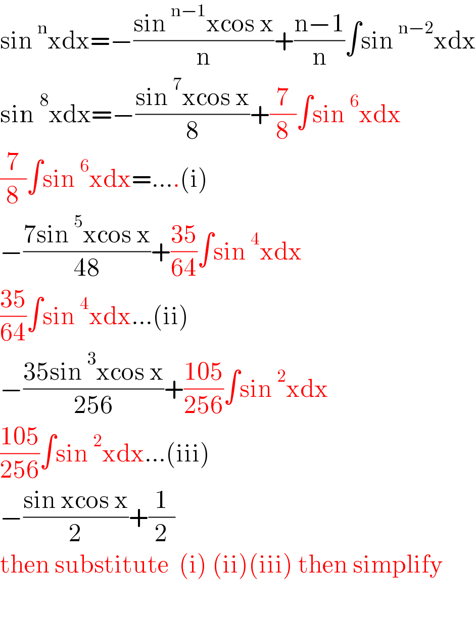 sin^n xdx=−((sin^(n−1) xcos x)/n)+((n−1)/n)∫sin^(n−2) xdx  sin^8 xdx=−((sin^7 xcos x)/8)+(7/8)∫sin^6 xdx  (7/8)∫sin^6 xdx=....(i)  −((7sin^5 xcos x)/(48))+((35)/(64))∫sin^4 xdx  ((35)/(64))∫sin^4 xdx...(ii)  −((35sin^3 xcos x)/(256))+((105)/(256))∫sin^2 xdx  ((105)/(256))∫sin^2 xdx...(iii)  −((sin xcos x)/2)+(1/2)  then substitute  (i) (ii)(iii) then simplify    