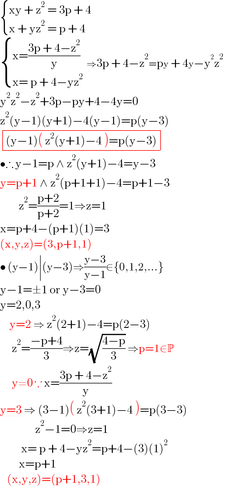  { ((xy + z^2  = 3p + 4)),((x + yz^2  = p + 4)) :}    { ((x=((3p + 4−z^2 )/y))),((x= p + 4−yz^2 )) :}  ⇒3p + 4−z^2 =py + 4y−y^2 z^2   y^2 z^2 −z^2 +3p−py+4−4y=0  z^2 (y−1)(y+1)−4(y−1)=p(y−3)   determinant ((((y−1)( z^2 (y+1)−4 )=p(y−3))))  •∴ y−1=p ∧ z^2 (y+1)−4=y−3  y=p+1 ∧ z^2 (p+1+1)−4=p+1−3          z^2 =((p+2)/(p+2))=1⇒z=1  x=p+4−(p+1)(1)=3  (x,y,z)=(3,p+1,1)  • (y−1)∣(y−3)⇒((y−3)/(y−1))∈{0,1,2,...}  y−1=±1 or y−3=0  y=2,0,3      y=2 ⇒ z^2 (2+1)−4=p(2−3)       z^2 =((−p+4)/3)⇒z=(√((4−p)/3)) ⇒p=1∉P       y≠0 ∵ x=((3p + 4−z^2 )/y)  y=3 ⇒ (3−1)( z^2 (3+1)−4 )=p(3−3)                 z^2 −1=0⇒z=1           x= p + 4−yz^2 =p+4−(3)(1)^2           x=p+1     (x,y,z)=(p+1,3,1)  