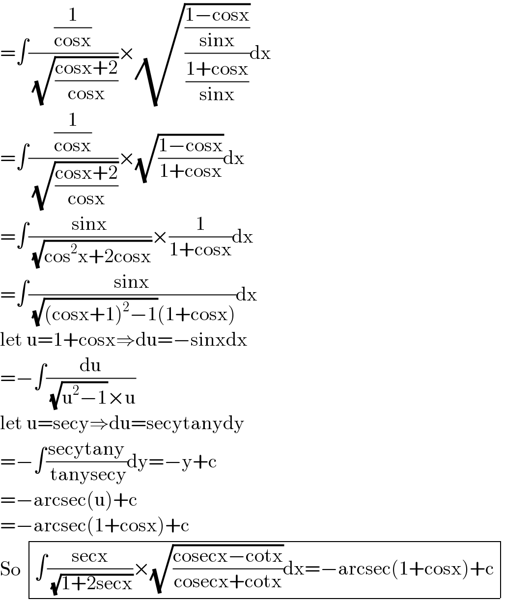 =∫((1/(cosx))/( (√((cosx+2)/(cosx)))))×(√(((1−cosx)/(sinx))/((1+cosx)/(sinx))))dx  =∫((1/(cosx))/( (√((cosx+2)/(cosx)))))×(√((1−cosx)/(1+cosx)))dx  =∫((sinx)/( (√(cos^2 x+2cosx))))×(1/(1+cosx))dx  =∫((sinx)/( (√((cosx+1)^2 −1))(1+cosx)))dx  let u=1+cosx⇒du=−sinxdx  =−∫(du/( (√(u^2 −1))×u))  let u=secy⇒du=secytanydy  =−∫((secytany)/( tanysecy))dy=−y+c  =−arcsec(u)+c  =−arcsec(1+cosx)+c  So  determinant (((∫((secx)/( (√(1+2secx))))×(√((cosecx−cotx)/(cosecx+cotx)))dx=−arcsec(1+cosx)+c)))  
