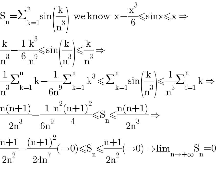 S_n =Σ_(k=1) ^n sin((k/n^3 ))  we know  x−(x^3 /6)≤sinx≤x ⇒  (k/n^3 )−(1/6)(k^3 /n^9 )≤sin((k/n^3 ))≤(k/n^3 ) ⇒  (1/n^3 )Σ_(k=1) ^n  k−(1/(6n^9 ))Σ_(k=1) ^n  k^3  ≤Σ_(k=1) ^n sin((k/n^3 ))≤(1/n^3 )Σ_(i=1) ^n  k ⇒  ((n(n+1))/(2n^3 ))−(1/(6n^9 ))((n^2 (n+1)^2 )/4)≤S_n ≤((n(n+1))/(2n^3 )) ⇒  ((n+1)/(2n^2 ))−(((n+1)^2 )/(24n^7 ))(→0)≤S_n ≤((n+1)/(2n^2 ))(→0) ⇒lim_(n→+∞) S_n =0    