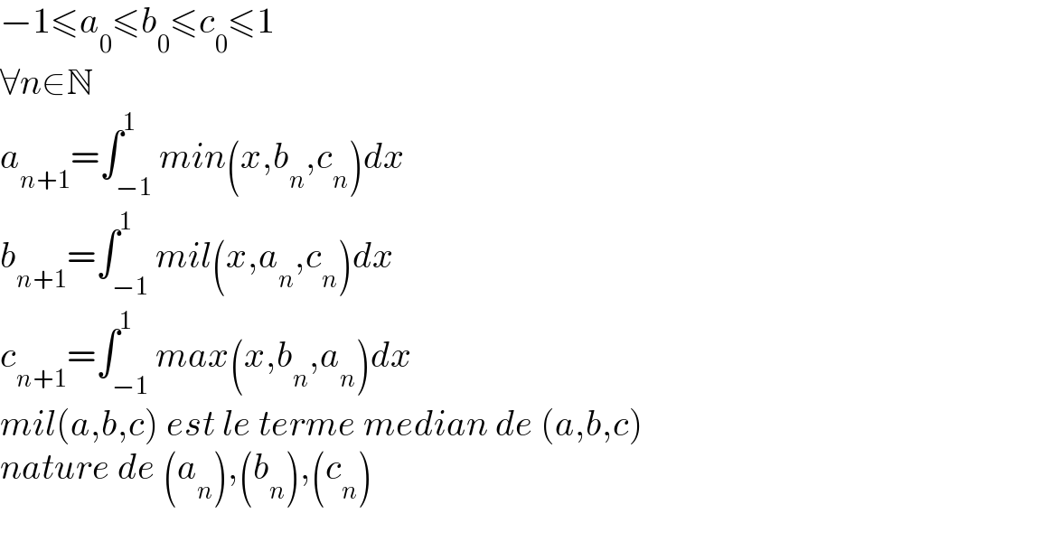 −1≤a_0 ≤b_0 ≤c_0 ≤1  ∀n∈N   a_(n+1) =∫_(−1) ^1 min(x,b_n ,c_n )dx  b_(n+1) =∫_(−1) ^1 mil(x,a_n ,c_n )dx  c_(n+1) =∫_(−1) ^1 max(x,b_n ,a_n )dx  mil(a,b,c) est le terme median de (a,b,c)  nature de (a_n ),(b_n ),(c_n )    