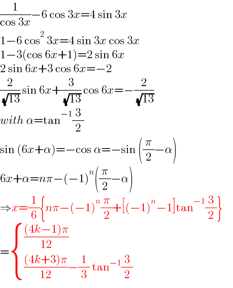 (1/(cos 3x))−6 cos 3x=4 sin 3x  1−6 cos^2  3x=4 sin 3x cos 3x  1−3(cos 6x+1)=2 sin 6x  2 sin 6x+3 cos 6x=−2  (2/( (√(13)))) sin 6x+(3/( (√(13)))) cos 6x=−(2/( (√(13))))  with α=tan^(−1) (3/2)  sin (6x+α)=−cos α=−sin ((π/2)−α)  6x+α=nπ−(−1)^n ((π/2)−α)  ⇒x=(1/6){nπ−(−1)^n (π/2)+[(−1)^n −1]tan^(−1) (3/2)}  = { ((((4k−1)π)/(12))),(((((4k+3)π)/(12))−(1/3) tan^(−1) (3/2))) :}  
