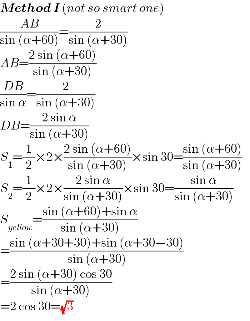 Method I (not so smart one)  ((AB)/(sin (α+60)))=(2/(sin (α+30)))  AB=((2 sin (α+60))/(sin (α+30)))  ((DB)/(sin α))=(2/(sin (α+30)))  DB=((2 sin α)/(sin (α+30)))  S_1 =(1/2)×2×((2 sin (α+60))/(sin (α+30)))×sin 30=((sin (α+60))/(sin (α+30)))  S_2 =(1/2)×2×((2 sin α)/(sin (α+30)))×sin 30=((sin α)/(sin (α+30)))  S_(yellow) =((sin (α+60)+sin α)/(sin (α+30)))  =((sin (α+30+30)+sin (α+30−30))/(sin (α+30)))  =((2 sin (α+30) cos 30)/(sin (α+30)))  =2 cos 30=(√3)  