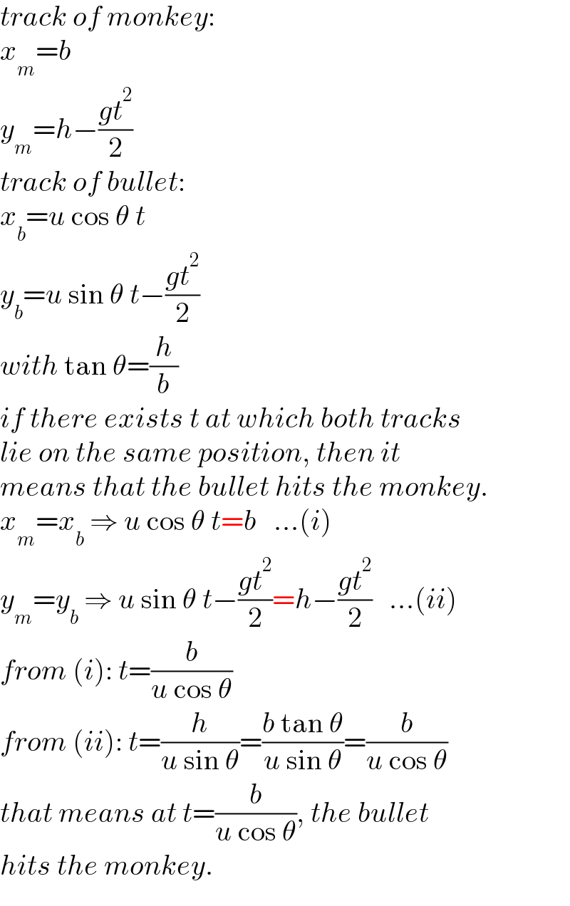 track of monkey:  x_m =b  y_m =h−((gt^2 )/2)  track of bullet:  x_b =u cos θ t  y_b =u sin θ t−((gt^2 )/2)  with tan θ=(h/b)  if there exists t at which both tracks  lie on the same position, then it   means that the bullet hits the monkey.  x_m =x_b  ⇒ u cos θ t=b   ...(i)  y_m =y_b  ⇒ u sin θ t−((gt^2 )/2)=h−((gt^2 )/2)   ...(ii)  from (i): t=(b/(u cos θ))  from (ii): t=(h/(u sin θ))=((b tan θ)/(u sin θ))=(b/(u cos θ))  that means at t=(b/(u cos θ)), the bullet  hits the monkey.  