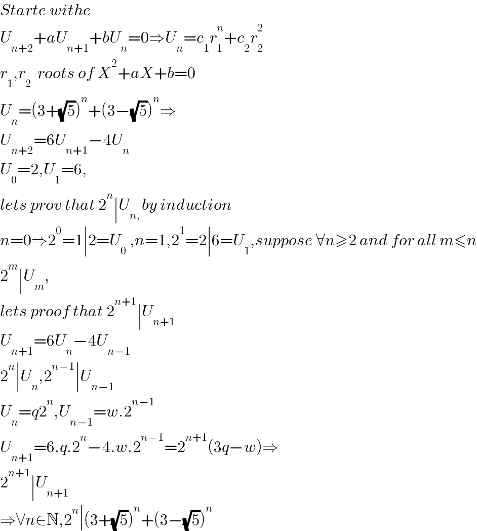 Starte withe  U_(n+2) +aU_(n+1) +bU_n =0⇒U_n =c_1 r_1 ^n +c_2 r_2 ^2   r_1 ,r_2   roots of X^2 +aX+b=0  U_n =(3+(√5))^n +(3−(√5))^n ⇒  U_(n+2) =6U_(n+1) −4U_n   U_0 =2,U_1 =6,  lets prov that 2^n ∣U_(n, ) by induction  n=0⇒2^0 =1∣2=U_0  ,n=1,2^1 =2∣6=U_1 ,suppose ∀n≥2 and for all m≤n  2^m ∣U_m ,  lets proof that 2^(n+1) ∣U_(n+1)   U_(n+1) =6U_n −4U_(n−1)   2^n ∣U_n ,2^(n−1) ∣U_(n−1)   U_n =q2^n ,U_(n−1) =w.2^(n−1)   U_(n+1) =6.q.2^n −4.w.2^(n−1) =2^(n+1) (3q−w)⇒  2^(n+1) ∣U_(n+1)   ⇒∀n∈N,2^n ∣(3+(√5))^n +(3−(√5))^n   