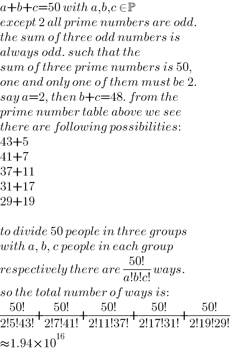 a+b+c=50 with a,b,c ∈P  except 2 all prime numbers are odd.  the sum of three odd numbers is   always odd. such that the  sum of three prime numbers is 50,   one and only one of them must be 2.  say a=2, then b+c=48. from the  prime number table above we see  there are following possibilities:  43+5  41+7  37+11  31+17  29+19    to divide 50 people in three groups  with a, b, c people in each group  respectively there are ((50!)/(a!b!c!)) ways.  so the total number of ways is:  ((50!)/(2!5!43!))+((50!)/(2!7!41!))+((50!)/(2!11!37!))+((50!)/(2!17!31!))+((50!)/(2!19!29!))  ≈1.94×10^(16)   