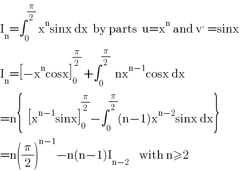 I_n =∫_0 ^(π/2)  x^n sinx dx  by parts  u=x^n  and v^′  =sinx  I_n =[−x^n cosx]_0 ^(π/2)  +∫_0 ^(π/2)   nx^(n−1) cosx dx  =n{  [x^(n−1) sinx]_0 ^(π/2) −∫_0 ^(π/2) (n−1)x^(n−2) sinx dx}  =n((π/2))^(n−1) −n(n−1)I_(n−2)     with n≥2  