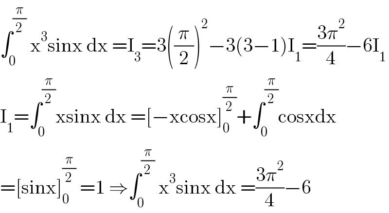 ∫_0 ^(π/2)  x^3 sinx dx =I_3 =3((π/2))^2 −3(3−1)I_1 =((3π^2 )/4)−6I_1   I_1 =∫_0 ^(π/2) xsinx dx =[−xcosx]_0 ^(π/2) +∫_0 ^(π/2) cosxdx  =[sinx]_0 ^(π/2)  =1 ⇒∫_0 ^(π/2)  x^3 sinx dx =((3π^2 )/4)−6  