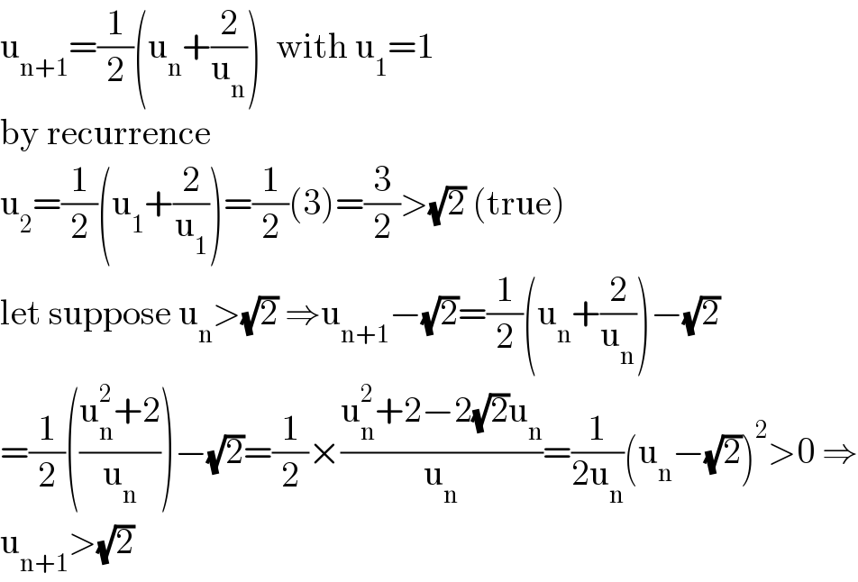 u_(n+1) =(1/2)(u_n +(2/u_n ))  with u_1 =1  by recurrence  u_2 =(1/2)(u_1 +(2/u_1 ))=(1/2)(3)=(3/2)>(√2) (true)  let suppose u_n >(√2) ⇒u_(n+1) −(√2)=(1/2)(u_n +(2/u_n ))−(√2)  =(1/2)(((u_n ^2 +2)/u_n ))−(√2)=(1/2)×((u_n ^2 +2−2(√2)u_n )/u_n )=(1/(2u_n ))(u_n −(√2))^2 >0 ⇒  u_(n+1) >(√2)  