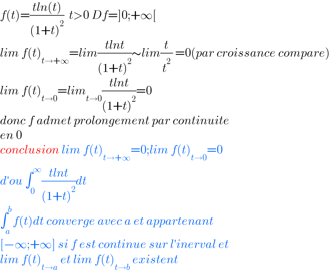f(t)=((tln(t))/((1+t)^2 ))  t>0 Df=]0;+∞[  lim f(t)_(t→+∞) =lim((tlnt)/((1+t)^2 ))∼lim(t/t^2 ) =0(par croissance compare)  lim f(t)_(t→0) =lim_(t→0) ((tlnt)/((1+t)^2 ))=0  donc f admet prolongement par continuite  en 0   conclusion lim f(t)_(t→+∞) =0;lim f(t)_(t→0) =0  d′ou ∫_0 ^∞ ((tlnt)/((1+t)^2 ))dt  ∫_a ^b f(t)dt converge avec a et appartenant   [−∞;+∞] si f est continue sur l′inerval et  lim f(t)_(t→a)  et lim f(t)_(t→b)  existent  