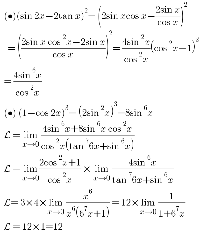   (•)(sin 2x−2tan x)^2 = (2sin xcos x−((2sin x)/(cos x)))^2       = (((2sin x cos^2 x−2sin x)/(cos x)))^2 = ((4sin^2 x)/(cos^2 x))(cos^2 x−1)^2     = ((4sin^6 x)/(cos^2 x))    (•) (1−cos 2x)^3 = (2sin^2 x)^3 =8sin^6 x    L = lim_(x→0)  ((4sin^6 x+8sin^6 x cos^2 x)/(cos^2 x(tan^7 6x+sin^6 x)))    L = lim_(x→0) ((2cos^2 x+1)/(cos^2 x)) × lim_(x→0)  ((4sin^6 x)/(tan^7 6x+sin^6 x))    L= 3×4×lim_(x→0)  (x^6 /(x^6 (6^7 x+1))) = 12×lim_(x→0)  (1/(1+6^7 x))    L = 12×1=12  