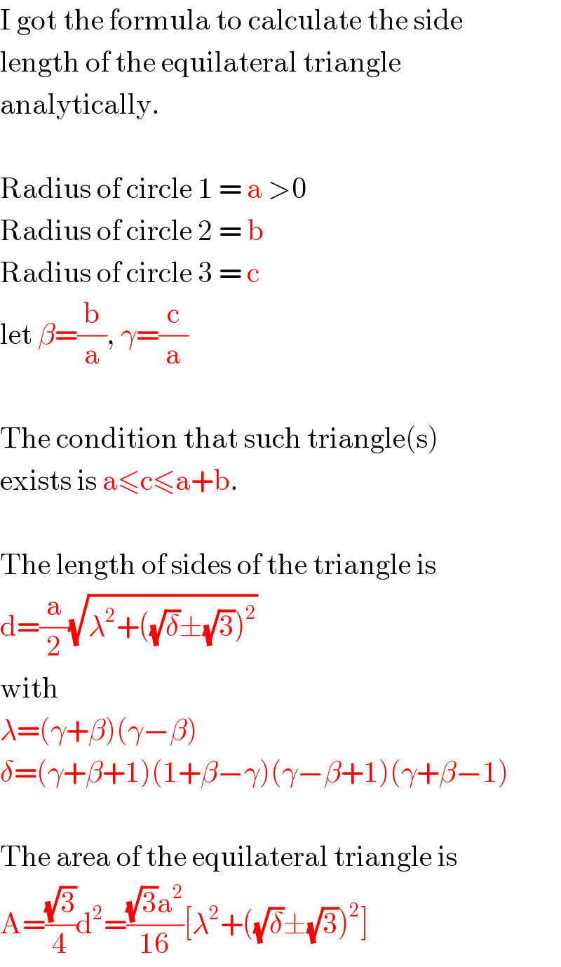 I got the formula to calculate the side  length of the equilateral triangle  analytically.    Radius of circle 1 = a >0  Radius of circle 2 = b  Radius of circle 3 = c  let β=(b/a), γ=(c/a)    The condition that such triangle(s)  exists is a≤c≤a+b.    The length of sides of the triangle is  d=(a/2)(√(λ^2 +((√δ)±(√3))^2 ))  with  λ=(γ+β)(γ−β)  δ=(γ+β+1)(1+β−γ)(γ−β+1)(γ+β−1)    The area of the equilateral triangle is  A=((√3)/4)d^2 =(((√3)a^2 )/(16))[λ^2 +((√δ)±(√3))^2 ]  