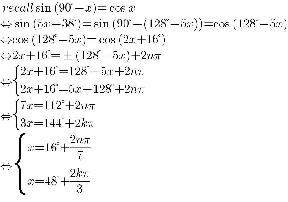  recall sin (90°−x)= cos x  ⇔ sin (5x−38°)= sin (90°−(128°−5x))=cos (128°−5x)  ⇔cos (128°−5x)= cos (2x+16°)  ⇔2x+16°= ± (128°−5x)+2nπ  ⇔ { ((2x+16°=128°−5x+2nπ)),((2x+16°=5x−128°+2nπ)) :}  ⇔ { ((7x=112°+2nπ)),((3x=144°+2kπ)) :}  ⇔ { ((x=16°+((2nπ)/7))),((x=48°+((2kπ)/3))) :}  