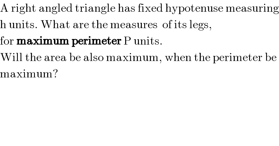 A right angled triangle has fixed hypotenuse measuring  h units. What are the measures  of its legs,  for maximum perimeter P units.  Will the area be also maximum, when the perimeter be  maximum?  
