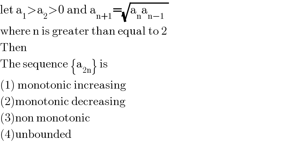 let a_1 >a_2 >0 and a_(n+1) =(√(a_n a_(n−1   ) ))  where n is greater than equal to 2   Then  The sequence {a_(2n) } is   (1) monotonic increasing  (2)monotonic decreasing  (3)non monotonic  (4)unbounded    